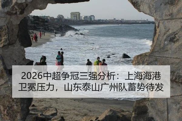 2026中超争冠三强分析：上海海港卫冕压力，山东泰山广州队蓄势待发
